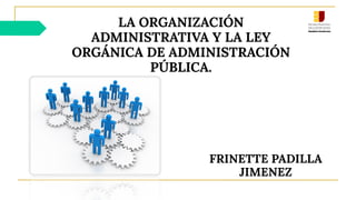 LA ORGANIZACIÓN
ADMINISTRATIVA Y LA LEY
ORGÁNICA DE ADMINISTRACIÓN
PÚBLICA.
FRINETTE PADILLA
JIMENEZ
 
