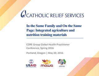 In the Same Family and On the Same
Page: Integrated agriculture and
nutrition training materials
CORE Group Global Health Practitioner
Conference, Spring 2016
Portland, Oregon | May 20, 2016
 