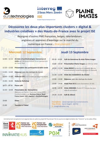 Mercredi 12 Septembre
12:00 – 12:15	 Arrivée à EuraTechnologies bienvenue et 	
		visite par Clémence CHIQUET & un représentant 	
		 de French Tech
12:20 – 13:00	 Présentation des participants & table ronde
13:00 – 14:00	Déjeuner avec des startups du cluster
14:00 – 15:00	 Visite du CITC (I.O.T Cluster) par Sandrine Deprez
15:00 – 16:00	 Visite du Techshop
16:15 - 16:30	 Pause café
16:30 – 18:00	 Présentation de l’écosystème
		(Bienvenu en France / Hauts-de-France / MEL / 	
	 EuraTechnologies) par Business France, Nord
		France Invest, Lille’s Agency & EuraTechnologies
19:00 	 	Dîner
21:00		 Transfert à l’Hôtel
Jeudi 13 Septembre
09:30 - 10:00	 Café de bienvenue & visite Plaine Images
10:00 – 10:30	 Présentation Plaine Images par Othman SASSI
10:30 – 11:30	 Visite IRDIVE Recherche et Innovation dans les 	
		 Environnements Visuels Numériques et Interactifs
11:30 – 12:00	 Visite des installations du Cluster
12:00 – 13:00	Déjeuner avec des startups du cluster
13:00 – 14:00	 Visite Pole III D (Ecole d’animations 2D-3D)
14:00 – 14:30	 Visite ANKAMA (Studio N°2 français des jeux	
		 video & animation)
14:30 - 15:30	 Café & clôture
Inscriptions : www.iseproject.eu/content/events
Plus d’infos : Karim Neghli - ADITEC
E : kneghli@aditec.org
Cet événement est gratuit et est organisé dans le cadre du projet ISE financé par l’UE et soumis à la réglementation des “minimis” sur les aides d’État.
Aveclesoutiende
Découvrez les deux plus importants clusters « digital &
industries créatives » des Hauts-de-France avec le projet ISE
Rejoignez d’autres PME françaises, belges, néerlandaises,
anglaises et apprenez d’avantage sur le marché du
numérique en France… Gratuitement !
 