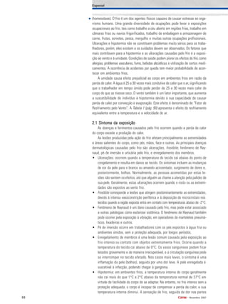 88 •
Novembro 2007
(homeostase). O frio é um dos agentes físicos capazes de causar estresse ao orga-
nismo humano. Uma grande diversidade de ocupações pode levar a exposições
ocupacionais ao frio, tais como trabalho a céu aberto em regiões frias, trabalho em
câmaras frias ou navios frigorificados, trabalho de embalagem e armazenagem de
carne, frutas, sorvetes, pesca, mergulho e muitas outras ocupações profissionais.
Ulcerações e hipotermia não se constituem problemas muito sérios para os traba-
lhadores, porém, eles existem e os cuidados devem ser observados. Os fatores que
mais contribuem para a hipotermia e as ulcerações causadas pelo frio é a exposi-
ção ao vento e à umidade. Condições de saúde podem piorar os efeitos do frio, como
alergias, problemas vasculares, fumo, bebidas alcoólicas e utilização de certos medi-
camentos. A ocorrência de acidentes por queda tem maior probabilidade de acon-
tecer em ambientes frios.
A umidade causa efeito prejudicial ao corpo em ambientes frios em razão da
perda de calor. A água é 25 a 30 vezes mais condutiva de calor que o ar, significando
que o trabalhador em tempo úmido pode perder de 25 a 30 vezes mais calor do
corpo do que se tivesse seco. O vento também é um fator importante, que aumenta
a suscetibilidade do indivíduo à hipotermia devido à sua capacidade de causar
perda de calor por convecção e evaporação. Este efeito é denominado de “Fator de
Resfriamento pelo Vento”. A Tabela 1 (pág. 90) apresenta o efeito do resfriamento
equivalente entre a temperatura e a velocidade do ar.
2.1 Sintoma da exposição2.1 Sintoma da exposição2.1 Sintoma da exposição2.1 Sintoma da exposição2.1 Sintoma da exposição
As doenças e ferimentos causados pelo frio ocorrem quando a perda de calor
do corpo excede a produção do calor.
As lesões produzidas pela ação do frio afetam principalmente as extremidades
e áreas salientes do corpo, como pés, mãos, face e outras. As principais doenças
dermatológicas causadas pelo frio são ulcerações, frostbite, fenômeno de Ray-
naud, pé de imersão e urticária pelo frio, e enregelamento dos membros.
• Ulcerações: ocorrem quando a temperatura do tecido cai abaixo do ponto de
congelamento e resulta em danos ao tecido. Os sintomas incluem as mudanças
de cor da pele para o branco ou amarelo acinzentado, surgimento de dores e,
posteriormente, bolhas. Normalmente, as pessoas acometidas por estas le-
sões não sentem os efeitos, até que alguém as chame a atenção pela palidez de
sua pele. Geralmente, estas ulcerações ocorrem quando o rosto ou as extremi-
dades são expostos ao vento frio.
• Frostbite corresponde a lesões que atingem predominantemente as extremidades,
devido à intensa vasoconstrição periférica e à deposição de microcristais nos
tecidos quando a região exposta entra em contato com temperaturas abaixo de -2°C.
• Fenômeno de Raynaud é um dano causado pelo frio, mas pode estar associado
a outras patologias como esclerose sistêmica. O fenômeno de Raynaud também
pode ocorrer pela exposição à vibração, em operadores de marteletes pneumá-
ticos, lixadeiras e outros.
• Pé de imersão ocorre em trabalhadores com os pés expostos à água fria ou
ambientes úmidos, sem a proteção adequada, por longos períodos.
• Enregelamento de membros é uma lesão comum causada pela exposição ao
frio intenso ou contato com objetos extremamente frios. Ocorre quando a
temperatura do tecido cai abaixo de 0°C. Os vasos sanguíneos podem ficar
lesados gravemente e de maneira irrecuperável, e a circulação sanguínea pode
se interromper no tecido afetado. Nos casos mais leves, o sintoma é uma
inflamação da pele (bolhas), seguida por uma dor leve. A pele enregelada é
suscetível à infecção, podendo chegar à gangrena.
• Hipotermia: em ambientes frios, a temperatura interna do corpo geralmente
não cai mais do que 1°C a 2°C abaixo da temperatura normal de 37°C em
virtude da facilidade do corpo de se adaptar. No entanto, no frio intenso sem a
proteção adequada, o corpo é incapaz de compensar a perda de calor, e sua
temperatura interna diminui. A sensação de frio, seguida de dor nas partes
Especial
 