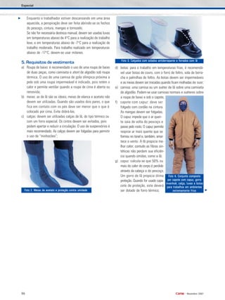96 •
Novembro 2007
Enquanto o trabalhador estiver descansando em uma área
aquecida, a perspiração deve ser feita abrindo-se os fechos
do pescoço, cintura, mangas e tornozelo.
Se não for necessária destreza manual, devem ser usadas luvas
em temperaturas abaixo de 4°C para a realização de trabalho
leve, e em temperaturas abaixo de -7°C para a realização de
trabalho moderado. Para trabalho realizado em temperaturas
abaixo de -17°C, devem-se usar mitenes.
5. Requisitos de vestimenta
a) Roupa de baixo: é recomendado o uso de uma roupa de baixo
de duas peças, como camiseta e short de algodão sob roupa
térmica. O uso de uma camisa de gola olímpica próxima a
pele sob uma roupa impermeável é indicado, pois retém o
calor e permite ventilar quando a roupa de cima é aberta ou
removida;
b) meias: as de lã são as ideais; meias de elanca e acetato não
devem ser utilizadas. Quando são usados dois pares, o que
fica em contato com os pés deve ser menor que o que é
colocado por cima. Evite dobrá-las;
c) calças: devem ser utilizadas calças de lã, do tipo térmico ou
com um forro especial. Os cintos devem ser evitados, pois
podem apertar e reduzir a circulação. O uso de suspensórios é
mais recomendado. As calças devem ser folgadas para permitir
o uso de “minhocões”;
d) botas: para o trabalho em temperaturas frias, é recomendá-
vel usar botas de couro, com o forro de feltro, sola de borra-
cha e palmilhas de feltro. As botas devem ser impermeáveis
e as meias devem ser trocadas quando ficam molhadas de suor;
e) camisa: uma camisa ou um suéter de lã sobre uma camiseta
de algodão. Podem-se usar camisas normais e suéteres sobre
a roupa de baixo e sob o capote;
f) capote com capuz: deve ser
folgado com cordão na cintura.
As mangas devem ser folgadas.
O capuz impede que o ar quen-
te saia de volta do pescoço e
passe pelo rosto. O capuz permite
respirar ar mais quente que se
formou no túnel e, também, amor-
tece o vento. A lã propicia me-
lhor calor; contudo as fibras sin-
téticas não perdem sua eficiên-
cia quando úmidas, como a lã;
g) capuz: calcula-se que 50% ou
mais do calor do corpo é perdido
através da cabeça e do pescoço.
Um gorro de lã propicia ótima
proteção. Quando for usado capa-
cete de proteção, este deverá
ser dotado de forro térmico;
Especial
Foto 2. Meias de acetato e proteção contra umidadeFoto 2. Meias de acetato e proteção contra umidadeFoto 2. Meias de acetato e proteção contra umidadeFoto 2. Meias de acetato e proteção contra umidadeFoto 2. Meias de acetato e proteção contra umidade
Foto 3. Calçados com solados antiderrapante e forrados com lãFoto 3. Calçados com solados antiderrapante e forrados com lãFoto 3. Calçados com solados antiderrapante e forrados com lãFoto 3. Calçados com solados antiderrapante e forrados com lãFoto 3. Calçados com solados antiderrapante e forrados com lã
Foto 4. Conjunto compostoFoto 4. Conjunto compostoFoto 4. Conjunto compostoFoto 4. Conjunto compostoFoto 4. Conjunto composto
por capote com capuz, gorropor capote com capuz, gorropor capote com capuz, gorropor capote com capuz, gorropor capote com capuz, gorro
invanhoé, calça, luvas e botasinvanhoé, calça, luvas e botasinvanhoé, calça, luvas e botasinvanhoé, calça, luvas e botasinvanhoé, calça, luvas e botas
para trabalhos em ambientespara trabalhos em ambientespara trabalhos em ambientespara trabalhos em ambientespara trabalhos em ambientes
extremamente friosextremamente friosextremamente friosextremamente friosextremamente frios
 