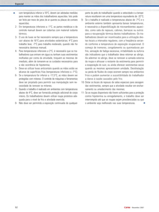 92 •
Novembro 2007
com temperatura inferior a 16°C, devem ser adotadas medidas
para manter as mãos dos trabalhadores aquecidas. Isto pode
ser feito por meio de jatos de ar quente ou placas de contato
aquecidas;
2- Em temperaturas inferiores a -1°C, as partes metálicas e de
controle manual devem ser cobertas com material isolante
térmico;
3- O uso de luvas se faz necessário sempre que a temperatura
cair abaixo de 16°C para atividades sedentárias; 4°C para
trabalho leve; -7°C para trabalho moderado, quando não for
necessária destreza manual;
4- Para temperaturas inferiores a 2°C, é necessário que os tra-
balhadores que entram em água ou tenham suas vestimentas
molhadas por conta da atividade, troquem as mesmas de
imediato, além de tomarem-se os cuidados necessários para
a não ocorrência de hipotermia;
5- Deve-se utilizar luvas anticontato quando as mãos estão ao
alcance de superfícies frias (temperaturas inferiores a -7°C);
6- Se a temperatura for inferior a -17,5°C, as mãos devem ser
protegidas com mitenes. O controle de máquinas e ferramentas
deve ser projetado para permitir sua manipulação sem ne-
cessidade de remover os mitenes;
7- Quando o trabalho é realizado em ambientes com temperaturas
abaixo de 4°C, deve ser fornecida proteção adicional de corpo
inteiro. Os trabalhadores devem utilizar roupa protetora ade-
quada para o nível de frio e atividade exercida;
8- Não deve ser permitida a exposição continuada de qualquer
parte da pele do trabalhador quando a velocidade e a tempe-
ratura resultarem em uma temperatura equivalente de -32°C;
9- Se o trabalho é realizado a temperaturas abaixo de -7°C e o
ambiente externo também apresenta baixas temperaturas,
é necessária a disponibilização de microambientes aqueci-
dos, como sala de repouso, cabines, barracas ou outros
para a recuperação térmica destes trabalhadores. Os tra-
balhadores devem ser incentivados para a utilização des-
tes locais a intervalos regulares, com a freqüência varian-
do conforme a temperatura de exposição ocupacional. O
começo de tremores, congelamento ou queimaduras por
frio, sensação de fadiga excessiva, irritabilidade ou euforia
são indicadores que o trabalhador deva retornar ao abrigo.
Ao adentrar no abrigo, deve se remover a camada externa
da roupa e afrouxar o restante da vestimenta para permitir
a evaporação do suor, ou ainda oferecer vestimentas secas
quando as mesmas apresentarem umidade. Desidratação
ou perda de fluidos do corpo ocorrem sempre nos ambientes
frios e podem aumentar a suscetibilidade do trabalhador
a danos à saúde causados pelo frio;
10- Dotar os locais de repouso de salas especiais para secagem
das vestimentas, sempre que a atividade resultar em enchar-
camento ou umedecimento das mesmas;
11- Se as roupas disponíveis não forem suficientes para a proteção
contra hipotermia ou enregelamento, o trabalho deve ser
interrompido até que as roupas sejam providenciadas ou que
o ambiente seja melhorado nas suas temperaturas.
Especial
 