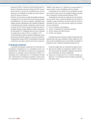 89Novembro 2007 •
expostas do corpo, é o primeiro sinal de estresse pelo frio.
Quando a temperatura do corpo cai abaixo de 35°C, ocorrem
fortes tremores e isto deve ser considerado como aviso de
perigo para os trabalhadores. Situação pior ocorre quando o
corpo fica imerso em água fria.
Conforme o frio aumenta ou o período de exposição se prolonga,
a sensação de frio e dor tende a diminuir por causa da perda de
sensibilidade que o frio causa. Em seguida, o trabalhador sente
fraqueza muscular e adormecimento. Isto é chamado de hipotermia
e normalmente ocorre quando a temperatura central do corpo
cai abaixo de 33°C. Outros sintomas de hipotermia incluem a
percepção reduzida e pupilas dilatadas. Quando a temperatura
do corpo atinge 27°C, o trabalhador entra em coma. A atividade
do coração pára ao redor de 20°C e, a cerebral, a 17°C.
A vítima de hipotermia deve ser aquecida imediatamente, sendo
removida para ambientes quentes ou por meio de cobertores.
Oreaquecimentoemáguaa40-42°Cérecomendadoemcasosonde
a hipotermia ocorre após o corpo ter sido imerso em água fria.
3. Avaliação ambiental
A gravidade da exposição ocupacional ao frio deve levar em
consideração a temperatura do ar e a velocidade do vento e da
atividade física. A velocidade do ar proporciona um agravamento
significativo na exposição a baixas temperaturas (Tabela 1). A
combinação entre a velocidade do ar e a temperatura de bulbo
seco é denominada de temperatura equivalente. Quanto maior
for a velocidade do vento e menor a temperatura do local de
trabalho, maior deverá ser o isolamento da roupa protetora, e
menor o tempo no qual o trabalhador pode ficar exposto.
A temperatura do ar é medida com um termômetro de bulbo
seco comum em graus celsius com graduação negativa suficiente
para a temperatura utilizada (preferencialmente -50°C).
A velocidade do vento deve ser medida por meio de anemôme-
tros, que devem medir na escala de quilômetro por hora (km/h). Os
exemplos a seguir demonstram uma forma prática de verificar a
velocidade do vento, sem muita precisão, quando não contamos
com um anemômetro:
• 8 km/h: movimenta uma bandeirola;
• 16 km/h: a bandeirola fica totalmente estendida;
• 24 km/h: levanta uma folha de jornal;
• 32 km/h: uma ventania.
A atividade física não é fácil de ser medida. É medida pelo calor
produzido pelo corpo (taxa metabólica). Existem tabelas que mos-
tram as taxas de metabolismo para uma infinidade de atividades. A
produção do calor é medida em quilocalorias (kcal) por hora.
O local de trabalho deve ser monitorado da seguinte forma:
a) todo local de trabalho com temperatura ambiente inferior a
16°C deverá dispor de termômetro adequado para permitir
total cumprimento dos limites estabelecidos;
b) sempre que a temperatura do ar no local de trabalho cair
abaixo de -1°C a temperatura deve ser medida e registrada a
cada quatro horas;
 