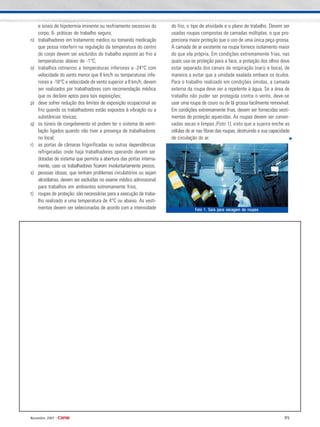 95Novembro 2007 •
e sinais de hipotermia iminente ou resfriamento excessivo do
corpo; 6- práticas de trabalho seguro;
n) trabalhadores em tratamento médico ou tomando medicação
que possa interferir na regulação da temperatura do centro
do corpo devem ser excluídos do trabalho exposto ao frio a
temperaturas abaixo de -1°C;
o) trabalhos rotineiros a temperaturas inferiores a -24°C com
velocidade do vento menor que 8 km/h ou temperaturas infe-
riores a -18°C e velocidade do vento superior a 8 km/h, devem
ser realizados por trabalhadores com recomendação médica
que os declare aptos para tais exposições;
p) deve sofrer redução dos limites de exposição ocupacional ao
frio quando os trabalhadores estão expostos à vibração ou a
substâncias tóxicas;
q) os túneis de congelamento só podem ter o sistema de venti-
lação ligados quando não tiver a presença de trabalhadores
no local;
r) as portas de câmaras frigorificadas ou outras dependências
refrigeradas onde haja trabalhadores operando devem ser
dotadas de sistema que permita a abertura das portas interna-
mente, caso os trabalhadores ficarem involuntariamente presos;
s) pessoas idosas, que tenham problemas circulatórios ou sejam
alcoólatras, devem ser excluídas no exame médico admissional
para trabalhos em ambientes extremamente frios;
t) roupas de proteção: são necessárias para a execução de traba-
lho realizado a uma temperatura de 4°C ou abaixo. As vesti-
mentas devem ser selecionadas de acordo com a intensidade
do frio, o tipo de atividade e o plano de trabalho. Devem ser
usadas roupas compostas de camadas múltiplas, o que pro-
porciona maior proteção que o uso de uma única peça grossa.
A camada de ar existente na roupa fornece isolamento maior
do que ela própria. Em condições extremamente frias, nas
quais usa-se proteção para a face, a proteção dos olhos deve
estar separada dos canais de respiração (nariz e boca), de
maneira a evitar que a umidade exalada embace os óculos.
Para o trabalho realizado em condições úmidas, a camada
externa da roupa deve ser a repelente à água. Se a área de
trabalho não puder ser protegida contra o vento, deve-se
usar uma roupa de couro ou de lã grossa facilmente removível.
Em condições extremamente frias, devem ser fornecidas vesti-
mentas de proteção aquecidas. As roupas devem ser conser-
vadas secas e limpas (Foto 1), visto que a sujeira enche as
células de ar nas fibras das roupas, destruindo a sua capacidade
de circulação do ar.
Foto 1. Sala para secagem de roupasFoto 1. Sala para secagem de roupasFoto 1. Sala para secagem de roupasFoto 1. Sala para secagem de roupasFoto 1. Sala para secagem de roupas
 