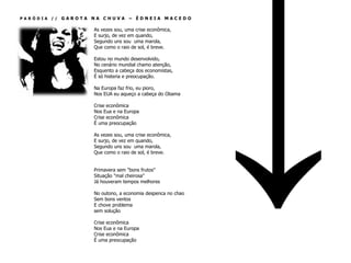 PARÓDIA //   GAROTA NA CHUVA – ÉDNEIA MACEDO

                    As vezes sou, uma crise econômica,
                    E surjo, de vez em quando,
                    Segundo uns sou uma marola,
                    Que como o raio de sol, é breve.

                    Estou no mundo desenvolvido,
                    No cenário mundial chamo atenção,
                    Esquento a cabeça dos economistas,
                    É só histeria e preocupação.

                    Na Europa faz frio, eu pioro,
                    Nos EUA eu aqueço a cabeça do Obama

                    Crise econômica
                    Nos Eua e na Europa
                    Crise econômica
                    É uma preocupação

                    As vezes sou, uma crise econômica,
                    E surjo, de vez em quando,
                    Segundo uns sou uma marola,
                    Que como o raio de sol, é breve.


                    Primavera sem "bons frutos"
                    Situação "mal cheirosa"
                    Já houveram tempos melhores

                    No outono, a economia despenca no chao
                    Sem bons ventos
                    E chove problema
                    sem solução

                    Crise econômica
                    Nos Eua e na Europa
                    Crise econômica
                    É uma preocupação
 