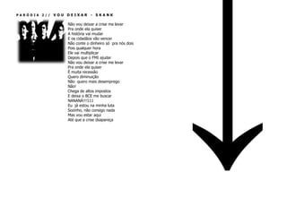 PARÓDIA 2//   VOU DEIXAR - SKANK

                  Não vou deixar a crise me levar
                  Pra onde ela quiser
                  A história vai mudar
                  E os cidadãos vão vencer
                  Não conte o dinheiro só pra nós dois
                  Pois qualquer hora
                  Ele vai multiplicar
                  Depois que o FMI ajudar
                  Não vou deixar a crise me levar
                  Pra onde ela quiser
                  É muita recessão
                  Quero diminuição
                  Não quero mais desemprego
                  Não!
                  Chega de altos impostos
                  E deixa o BCE me buscar
                  NANANÁ!!!111
                  Eu já estou na minha luta
                  Sozinho, não consigo nada
                  Mas vou estar aqui
                  Até que a crise dsapareça
 