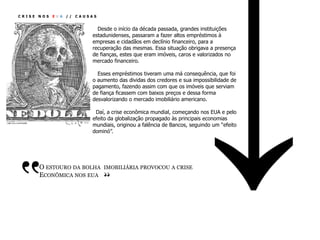 CRISE   NOS   EUA   //   CAUSAS


                               Desde o início da década passada, grandes instituições
                             estadunidenses, passaram a fazer altos empréstimos à
                             empresas e cidadãos em declínio financeiro, para a
                             recuperação das mesmas. Essa situação obrigava a presença
                             de fianças, estes que eram imóveis, caros e valorizados no
                             mercado financeiro.

                               Esses empréstimos tiveram uma má consequência, que foi
                             o aumento das dividas dos credores e sua impossibilidade de
                             pagamento, fazendo assim com que os imóveis que serviam
                             de fiança ficassem com baixos preços e dessa forma
                             desvalorizando o mercado imobiliário americano.

                              Daí, a crise econômica mundial, começando nos EUA e pelo
                             efeito da globalização propagado às principais economias
                             mundiais, originou a falência de Bancos, seguindo um “efeito
                             dominó”.




‛‛
        O ESTOURO DA BOLHA IMOBILIÁRIA PROVOCOU A CRISE
                                  ‛‛
        ECONÔMICA NOS EUA
 