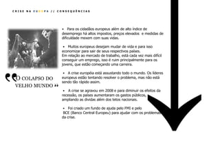 CRISE   NA   EUROPA //   CONSEQUÊNCIAS




                           • Para os cidadãos europeus além de alto índice de
                           desemprego há altos impostos, preços elevados e medidas de
                           dificuldade mexem com suas vidas.

                            • Muitos europeus desejam mudar de vida e para isso
                           economizar para sair de seus respectivos países.
                           Em relação ao mercado de trabalho, está cada vez mais difícil
                           conseguir um emprego, isso é ruim principalmente para os
                           jovens, que estão começando uma carreira.




‛‛
                           • A crise européia está assustando todo o mundo. Os líderes
  O COLAPSO DO        ‛‛   europeus estão tentando resolver o problema, mas não está
                           sendo tão rápido assim.
  VELHO MUNDO
                            • A crise se agravou em 2008 e para diminuir os efeitos da
                           recessão, os países aumentaram os gastos públicos,
                           ampliando as dividas além dos tetos nacionais.

                           • Foi criado um fundo de ajuda pelo FMI e pelo
                            BCE (Banco Central Europeu) para ajudar com os problemas
                           da crise.
 