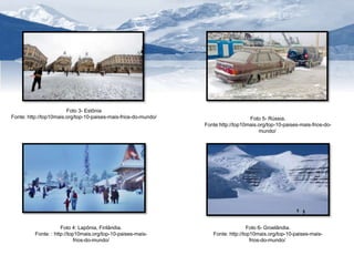 Foto 6- Groelândia. 
Fonte: http://top10mais.org/top-10-paises-mais-frios- 
do-mundo/ 
Foto 3- Estônia 
Fonte: http://top10mais.org/top-10-paises-mais-frios-do-mundo/ 
Foto 4: Lapônia, Finlândia. 
Fonte: : http://top10mais.org/top-10-paises-mais-frios- 
do-mundo/ 
Foto 5- Rússia. 
Fonte:http://top10mais.org/top-10-paises-mais-frios-do-mundo/ 
 