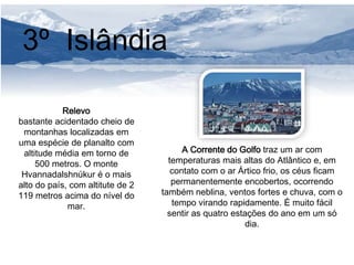 3º Islândia 
Relevo 
bastante acidentado cheio de 
montanhas localizadas em 
uma espécie de planalto com 
altitude média em torno de 
500 metros. O monte 
Hvannadalshnúkur é o mais 
alto do país, com altitute de 2 
119 metros acima do nível do 
mar. 
A Corrente do Golfo traz um ar com 
temperaturas mais altas do Atlântico e, em 
contato com o ar Ártico frio, os céus ficam 
permanentemente encobertos, ocorrendo 
também neblina, ventos fortes e chuva, com o 
tempo virando rapidamente. É muito fácil 
sentir as quatro estações do ano em um só 
dia. 
 