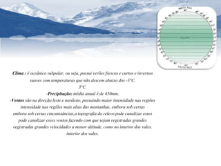 Clima : é oceânico subpolar, ou seja, possui verões frescos e curtos e invernos 
suaves com temperaturas que não descem abaixo dos -3°C. 
3°C. 
-Precipitação: média anual é de 450mm. 
-Ventos são na direção leste e nordeste, possuindo maior intensidade nas regiões 
intensidade nas regiões mais altas das montanhas, embora sob certas 
embora sob certas cincunstâncias,a topografia do relevo pode canalizar esses 
pode canalizar esses ventos fazendo com que sejam registradas grandes 
registradas grandes velocidades a menor altitude, como no interior dos vales. 
interior dos vales. 
 