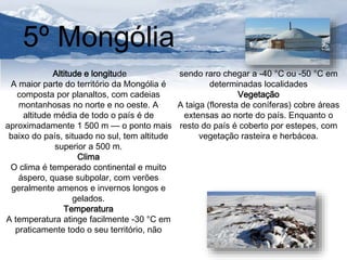 5º Mongólia 
Altitude e longitude 
A maior parte do território da Mongólia é 
composta por planaltos, com cadeias 
montanhosas no norte e no oeste. A 
altitude média de todo o país é de 
aproximadamente 1 500 m — o ponto mais 
baixo do país, situado no sul, tem altitude 
superior a 500 m. 
Clima 
O clima é temperado continental e muito 
áspero, quase subpolar, com verões 
geralmente amenos e invernos longos e 
gelados. 
Temperatura 
A temperatura atinge facilmente -30 °C em 
praticamente todo o seu território, não 
sendo raro chegar a -40 °C ou -50 °C em 
determinadas localidades 
Vegetação 
A taiga (floresta de coníferas) cobre áreas 
extensas ao norte do país. Enquanto o 
resto do país é coberto por estepes, com 
vegetação rasteira e herbácea. 
 