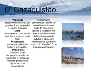 6º Cazaquistão 
Vegetação 
estepe se caracteriza por 
grandes áreas de prados 
e regiões arenosas 
Clima 
é continental, com verões 
quentes e invernos mais 
frios. 
Precipitação 
varia entre condições 
áridas e semi-áridas. 
Temperaturas 
Durante a baixa 
temporada no mês de 
novembro a março, as 
manhãs geladas são 
típicas em e as 
temperaturas 
normalmente 
permanecem abaixo de 
zero durante a maior 
parte de dezembro, 
janeiro e fevereiro. Na 
área sub-Siberiana de 
Astana há geada de 
outubro a abril, com 
temperaturas que ficam 
entre -10 ° C e -20 ° C de 
dezembro a fevereiro. 
 