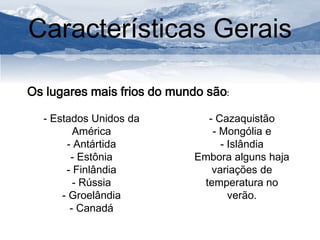 Características Gerais 
Os lugares mais frios do mundo são: 
- Estados Unidos da 
América 
- Antártida 
- Estônia 
- Finlândia 
- Rússia 
- Groelândia 
- Canadá 
- Cazaquistão 
- Mongólia e 
- Islândia 
Embora alguns haja 
variações de 
temperatura no 
verão. 
 