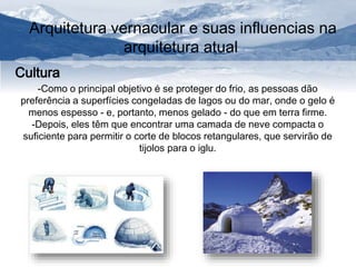 Arquitetura vernacular e suas influencias na 
arquitetura atual 
Cultura 
-Como o principal objetivo é se proteger do frio, as pessoas dão 
preferência a superfícies congeladas de lagos ou do mar, onde o gelo é 
menos espesso - e, portanto, menos gelado - do que em terra firme. 
-Depois, eles têm que encontrar uma camada de neve compacta o 
suficiente para permitir o corte de blocos retangulares, que servirão de 
tijolos para o iglu. 
 