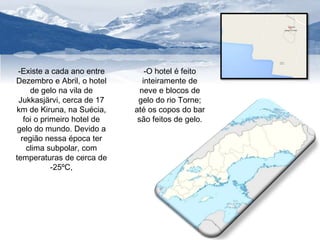 -Existe a cada ano entre 
Dezembro e Abril, o hotel 
de gelo na vila de 
Jukkasjärvi, cerca de 17 
km de Kiruna, na Suécia, 
foi o primeiro hotel de 
gelo do mundo. Devido a 
região nessa época ter 
clima subpolar, com 
temperaturas de cerca de 
-25ºC, 
-O hotel é feito 
inteiramente de 
neve e blocos de 
gelo do rio Torne; 
até os copos do bar 
são feitos de gelo. 
 