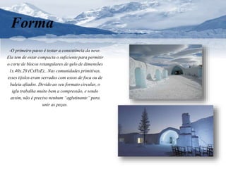 Forma 
-O primeiro passo é testar a consistência da neve. 
Ela tem de estar compacta o suficiente para permitir 
o corte de blocos retangulares de gelo de dimensões 
1x.40x.20 (CxHxE),. Nas comunidades primitivas, 
esses tijolos eram serrados com ossos de foca ou de 
baleia afiados. Devido ao seu formato circular, o 
iglu trabalha muito bem a compressão, e sendo 
assim, não é preciso nenhum “aglutinante” para 
unir as peças. 
 