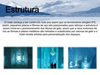 Estrutura 
-O hotel começa a ser construído todo ano assim que os termômetros atingem 0ºC, 
assim, pequenos pilares e fôrmas de aço são posicionados para reforçar a estrutura e 
assim inicia-se o posicionamento dos blocos de gelo, assim que a neve endurece de 
vez as fôrmas e pilares metálicos são retirados e substituídos por colunas de gelo e o 
hotel recebe artistas para personalização dos espaços. 
 