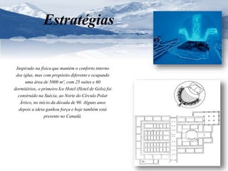 Estratégias 
Inspirado na física que mantém o conforto interno 
dos iglus, mas com propósito diferente e ocupando 
uma área de 5000 m², com 25 suítes e 60 
dormitórios, o primeiro Ice Hotel (Hotel de Gelo) foi 
construído na Suécia, ao Norte do Círculo Polar 
Ártico, no início da década de 90. Alguns anos 
depois a ideia ganhou força e hoje também está 
presente no Canadá. 
 