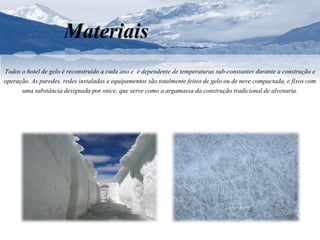 Materiais 
Todos o hotel de gelo é reconstruído a cada ano e é dependente de temperaturas sub-constantes durante a construção e 
operação. As paredes, redes instaladas e equipamentos são totalmente feitos de gelo ou de neve compactada, e fixos com 
uma substância designada por snice, que serve como a argamassa da construção tradicional de alvenaria. 
 