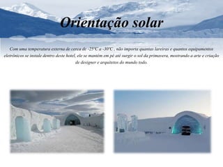 Orientação solar 
Com uma temperatura externa de cerca de -25ºC a -30ºC , não importa quantas lareiras e quantos equipamentos 
eletrônicos se instale dentro deste hotel, ele se mantém em pé até surgir o sol da primavera, mostrando a arte e criação 
de designer e arquitetos do mundo todo. 
 