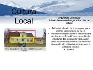 Cultura 
Local Arquitetura Vernacular 
Influências e semelhanças sob a obra de 
estudo: 
• Telhado inclinado de duas aguas, para 
melhor escorrimento da neve; 
• Materiais utilizados como a madeira para 
auxiliar no conforto térmico do ambiente; 
• Aberturas das janelas de vidro, assim 
como na arquitetura vernacular como na 
de estudo são utilizadas para aquecer o 
ambiente interno; 
Fonte: Google Earth – Street View, 52550 Hirvensalmi, • Lareira. 
Finlândia 
 