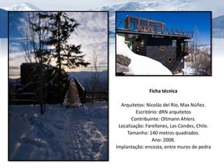 Ficha técnica 
Arquitetos: Nicolás del Río, Max Núñez. 
Escritório: dRN arquitetos 
Contribuinte: Oltmann Ahlers. 
Localização: Farellones, Las Condes, Chile. 
Tamanho: 140 metros quadrados. 
Ano: 2008. 
Implantação: encosta, entre muros de pedra 
 