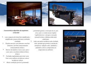 Características adquiridas da arquitetura 
vernacular 
• casa compacta de forma bem simplificada e 
simplificada e poucas aberturas ventiladas 
ventiladas 
• Paredes maciças com elementos com bom 
elementos com bom armazenamento 
armazenamento térmico. 
• Interior em madeira ( nesse caso) pois e 
caso) pois e excelente isolante térmico. 
térmico. 
• Fachadas implantadas para leste/ oeste 
leste/ oeste melhores incidências solares. 
incidências solares. 
• Menor ventilação possível, permitindo 
permitindo apenas a renovação do ar, pois 
do ar, pois os ventos nessas regiões 
regiões favorece com que a sensação 
sensação térmica diminua ainda mais. 
ainda mais. 
• Lado com maior incidência solar, fachada 
solar, fachada que permita a entrada da 
entrada da radiação solar, ajudando a 
ajudando a elevar a temperatura no 
temperatura no ambiente. 
 