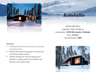 Kettukallio 
FICHA TÉCNICA 
Arquitetos: Playa Architects 
Localização: 52550 Hirvensalmi, Finlândia 
Área: 122.0 m² 
Ano Do Projeto: 2009 
Materiais 
• Fachada pintada com tinta preta para a absorção 
da radiação solar; 
• madeira não tratada na superfície e nos pisos por 
ser um bom isolante termino; 
• Grandes aberturas de vidro nas janelas para 
melhorar o conforto térmico da residência, que 
funciona como o efeito estufa. 
 