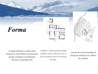 Forma 
A forma da obra foi pensada de 
forma que auxiliasse no conforto 
dos usuários. 
o edifício é relativamente fechado 
quando voltado à floresta, mas é 
generosamente aberto na direção 
do lago. 
A origem da forma se explica pela 
extração de vários blocos em um prisma 
de base retangular, privilegiando 
aberturas na fachada leste 
 