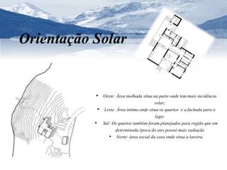 Orientação Solar 
• Oeste: Área molhada situa na parte onde tem mais incidência 
solar; 
• Leste: Área intima onde situa os quartos e a fachada para o 
lago; 
• Sul: Os quartos também foram planejados para região que em 
determinada época do ano possui mais radiação 
• Norte: área social da casa onde situa a lareira. 
 