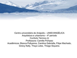 Centro universitário de Anápolis – UNIEVANGÉLICA 
Arqutietura e urbanismo – 4º período 
Conforto Térmico (I) 
Professora: Camilla Pompeo 
Acadêmicos: Bianca Pollyanna, Carolina Gabriella, Filipe Machado, 
Greicy Kelly, Thays Leles, Thiago Siqueira. 
