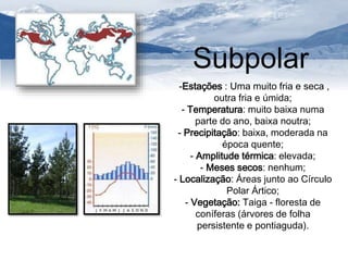 Subpolar 
-Estações : Uma muito fria e seca , 
outra fria e úmida; 
- Temperatura: muito baixa numa 
parte do ano, baixa noutra; 
- Precipitação: baixa, moderada na 
época quente; 
- Amplitude térmica: elevada; 
- Meses secos: nenhum; 
- Localização: Áreas junto ao Círculo 
Polar Ártico; 
- Vegetação: Taiga - floresta de 
coníferas (árvores de folha 
persistente e pontiaguda). 
 