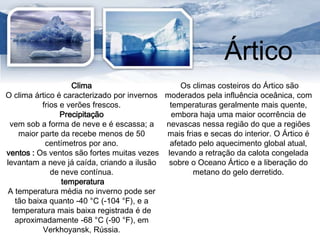 Ártico 
Clima 
O clima ártico é caracterizado por invernos 
frios e verões frescos. 
Precipitação 
vem sob a forma de neve e é escassa; a 
maior parte da recebe menos de 50 
centímetros por ano. 
ventos : Os ventos são fortes muitas vezes 
levantam a neve já caída, criando a ilusão 
de neve contínua. 
temperatura 
A temperatura média no inverno pode ser 
tão baixa quanto -40 °C (-104 °F), e a 
temperatura mais baixa registrada é de 
aproximadamente -68 °C (-90 °F), em 
Verkhoyansk, Rússia. 
Os climas costeiros do Ártico são 
moderados pela influência oceânica, com 
temperaturas geralmente mais quente, 
embora haja uma maior ocorrência de 
nevascas nessa região do que a regiões 
mais frias e secas do interior. O Ártico é 
afetado pelo aquecimento global atual, 
levando a retração da calota congelada 
sobre o Oceano Ártico e a liberação do 
metano do gelo derretido. 
 