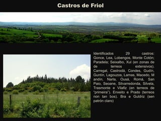 Castros de Friol
Identificados 29 castros:
Gonce, Lea, Lobengos, Monte Cotón;
Paradela; Seixalbo, Xul (en zonas de
de terreos extensivos).
Carregal, Castrodá, Condes, Gudín,
Guntín, Lagouzos, Lamas, Macedo, M
andín, Narla, Ousá, Romá, San
Paio, Seoane, Silvarredonda, Silvela,
Trasmonte e Vilafiz (en terreos de
“primeira”). Enxeito e Prado (terreos
non tan bos). Bra e Guldriz (sen
patrón claro)
 