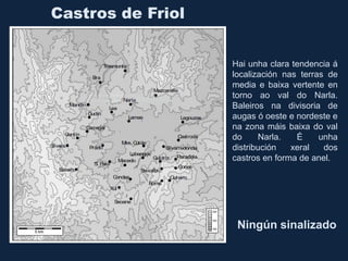 Castros de Friol
Hai unha clara tendencia á
localización nas terras de
media e baixa vertente en
torno ao val do Narla.
Baleiros na divisoria de
augas ó oeste e nordeste e
na zona máis baixa do val
do Narla. É unha
distribución xeral dos
castros en forma de anel.
Ningún sinalizado
 