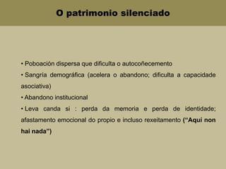 O patrimonio silenciado
• Poboación dispersa que dificulta o autocoñecemento
• Sangría demográfica (acelera o abandono; dificulta a capacidade
asociativa)
• Abandono institucional
• Leva canda si : perda da memoria e perda de identidade;
afastamento emocional do propio e incluso rexeitamento (“Aquí non
hai nada”)
 