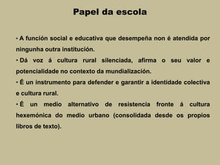 Papel da escola
• A función social e educativa que desempeña non é atendida por
ningunha outra institución.
• Dá voz á cultura rural silenciada, afirma o seu valor e
potencialidade no contexto da mundialización.
• É un instrumento para defender e garantir a identidade colectiva
e cultura rural.
• É un medio alternativo de resistencia fronte á cultura
hexemónica do medio urbano (consolidada desde os propios
libros de texto).
 