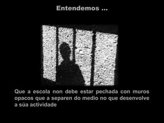 Entendemos …
Que a escola non debe estar pechada con muros
opacos que a separen do medio no que desenvolve
a súa actividade
 