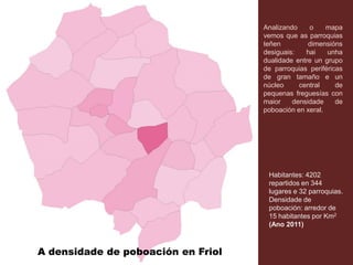 A densidade de poboación en Friol
Analizando o mapa
vemos que as parroquias
teñen dimensións
desiguais: hai unha
dualidade entre un grupo
de parroquias periféricas
de gran tamaño e un
núcleo central de
pequenas freguesías con
maior densidade de
poboación en xeral.
Habitantes: 4202
repartidos en 344
lugares e 32 parroquias.
Densidade de
poboación: arredor de
15 habitantes por Km2
(Ano 2011)
 