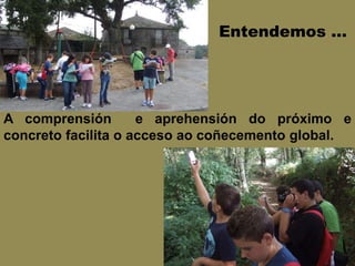Entendemos …
A comprensión e aprehensión do próximo e
concreto facilita o acceso ao coñecemento global.
 
