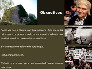 Obxectivos
Facer ver que a historia con letra pequena, feita día a día
polos nosos devanceiros pode ter a mesma importancia que
esa historia oficial que estudamos nos libros.
Ser un bastión en defensa da nosa lingua.
Recuperar a memoria.
Reflectir que o noso pode ser aproveitado como recurso
educativo.
 