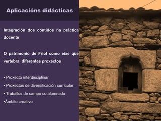Aplicacións didácticas
Integración dos contidos na práctica
docente
O patrimonio de Friol como eixe que
vertebra diferentes proxectos
• Proxecto interdisciplinar
• Proxectos de diversificación curricular
• Traballos de campo co alumnado
•Ámbito creativo
 
