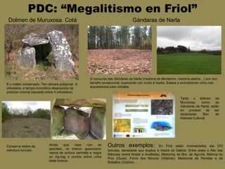 PDC: “Megalitismo en Friol”
Dolmen de Muruxosa. Cotá
É o mellor conservado. Ten cámara poligonal , 6
ortostatos, e tampa monolítica desprazada da
posición orixinal (apoiada sobre 3 ortostatos).
Conserva restos da
estrutura tumular.
Aínda que case non se
perciben, no interior apareceron
restos de pintura vermella e negra
en zig-zag e puntos sobre unha
base branca.
Gándaras de Narla
O conxunto das Gándaras de Narla (medorra de Monteirón, medorra aberta…) son dun
tamaño excepcional, superando con moito á media. Estase a acondicionar unha ruta
arqueolóxica para visitalas.
Tanto o dolmen da
Muruxosa, como as
Gándaras de Narla, están
en proceso de ser
declaradas Ben de
Interese Cultural.
Outros exemplos: En Friol están inventariados ata 270
túmulos, densidade que duplica á media de Galicia. Entre estes o Alto das
Mámoas (entre Nodar e Anafreita), Medorras de Bra, de Agruñá, Mámoa do
Pico (Ousá), Forno dos Mouros (Vilalvite), Medornas de Penelas e de
Robellos (Guldriz)…
 