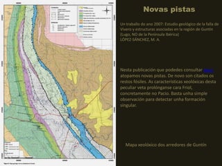 Novas pistas
Mapa xeolóxico dos arredores de Guntín
Un traballo do ano 2007: Estudio geológico de la falla de
Vivero y estructuras asociadas en la región de Guntín
(Lugo, NO de la Península Ibérica)
LÓPEZ-SÁNCHEZ, M. A.
Nesta publicación que podedes consultar aquí,
atopamos novas pistas. De novo son citados os
restos fósiles. As características xeolóxicas desta
peculiar veta prolónganse cara Friol,
concretamente no Pacio. Basta unha simple
observación para detectar unha formación
singular.
 