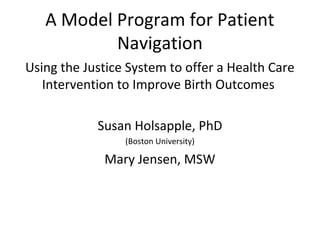 A Model Program for Patient
Navigation
Using the Justice System to offer a Health Care
Intervention to Improve Birth Outcomes
Susan Holsapple, PhD
(Boston University)
Mary Jensen, MSW
 