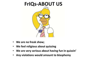 FrIQs-ABOUT US 
• We are no freak show; 
• We feel religious about quizzing 
• We are very serious about having fun in quizzin’ 
• Any violations would amount to blasphemy 
 