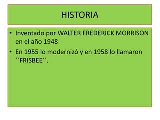 HISTORIA
• Inventado por WALTER FREDERICK MORRISON
  en el año 1948
• En 1955 lo modernizó y en 1958 lo llamaron
  ``FRISBEE´´.
 