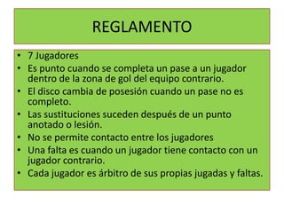 REGLAMENTO
• 7 Jugadores
• Es punto cuando se completa un pase a un jugador
  dentro de la zona de gol del equipo contrario.
• El disco cambia de posesión cuando un pase no es
  completo.
• Las sustituciones suceden después de un punto
  anotado o lesión.
• No se permite contacto entre los jugadores
• Una falta es cuando un jugador tiene contacto con un
  jugador contrario.
• Cada jugador es árbitro de sus propias jugadas y faltas.
 