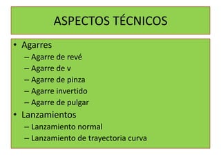 ASPECTOS TÉCNICOS
• Agarres
  – Agarre de revé
  – Agarre de v
  – Agarre de pinza
  – Agarre invertido
  – Agarre de pulgar
• Lanzamientos
  – Lanzamiento normal
  – Lanzamiento de trayectoria curva
 